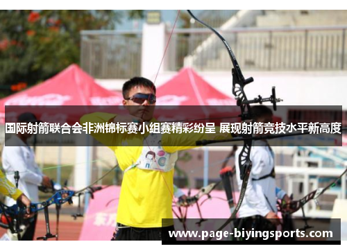 国际射箭联合会非洲锦标赛小组赛精彩纷呈 展现射箭竞技水平新高度